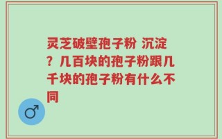 灵芝破壁孢子粉 沉淀？几百块的孢子粉跟几千块的孢子粉有什么不同
