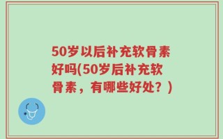 50岁以后补充软骨素好吗(50岁后补充软骨素，有哪些好处？)