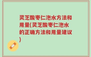 灵芝酸枣仁泡水方法和用量(灵芝酸枣仁泡水的正确方法和用量建议)