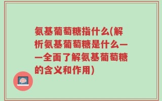 氨基葡萄糖指什么(解析氨基葡萄糖是什么——全面了解氨基葡萄糖的含义和作用)
