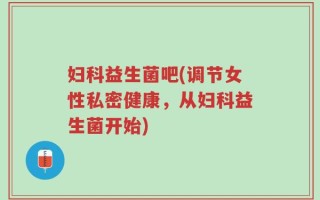 妇科益生菌吧(调节女性私密健康，从妇科益生菌开始)