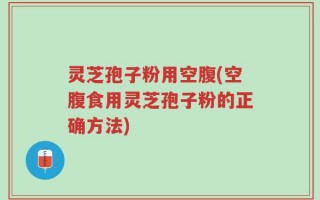 灵芝孢子粉用空腹(空腹食用灵芝孢子粉的正确方法)