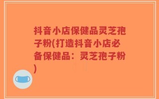 抖音小店保健品灵芝孢子粉(打造抖音小店必备保健品：灵芝孢子粉)