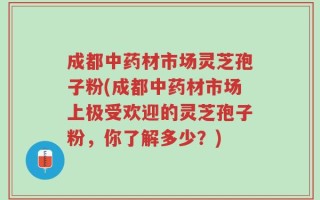 成都中药材市场灵芝孢子粉(成都中药材市场上极受欢迎的灵芝孢子粉，你了解多少？)