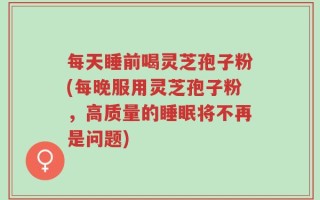 每天睡前喝灵芝孢子粉(每晚服用灵芝孢子粉，高质量的睡眠将不再是问题)