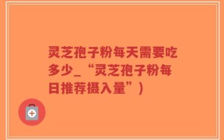 灵芝孢子粉每天需要吃多少_“灵芝孢子粉每日推荐摄入量”)