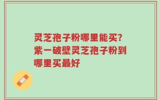 灵芝孢子粉哪里能买？紫一破壁灵芝孢子粉到哪里买最好