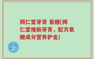 同仁堂牙膏 氨糖(同仁堂推新牙膏，配方氨糖成分营养护齿)