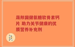 晟邦国健氨糖软骨素钙片 助力关节健康的优质营养补充剂