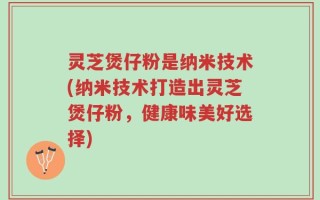 灵芝煲仔粉是纳米技术(纳米技术打造出灵芝煲仔粉，健康味美好选择)