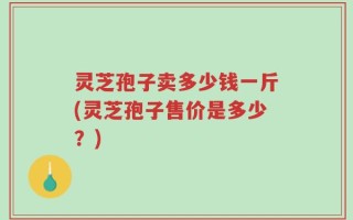 灵芝孢子卖多少钱一斤(灵芝孢子售价是多少？)