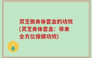 灵芝做身体套盒的功效(灵芝身体套盒：带来全方位保健功效)