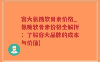 容大氨糖软骨素价格_氨糖软骨素价格全解析：了解容大品牌的成本与价值)