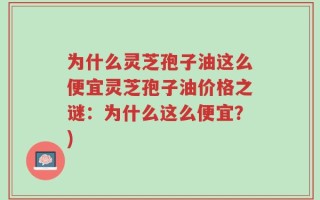 为什么灵芝孢子油这么便宜灵芝孢子油价格之谜：为什么这么便宜？)