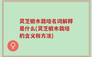 灵芝椴木栽培名词解释是什么(灵芝椴木栽培的含义和方法)