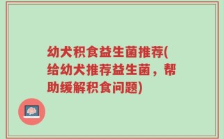 幼犬积食益生菌推荐(给幼犬推荐益生菌，帮助缓解积食问题)
