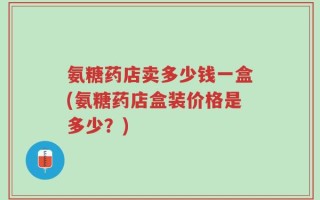 氨糖药店卖多少钱一盒(氨糖药店盒装价格是多少？)