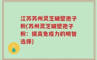 江苏苏州灵芝破壁孢子粉(苏州灵芝破壁孢子粉：提高免疫力的明智选择)