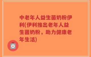 中老年人益生菌奶粉伊利(伊利推出老年人益生菌奶粉，助力健康老年生活)