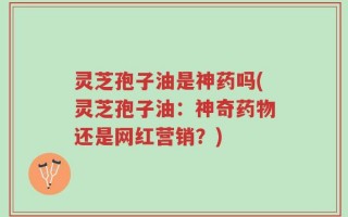 灵芝孢子油是神药吗(灵芝孢子油：神奇药物还是网红营销？)