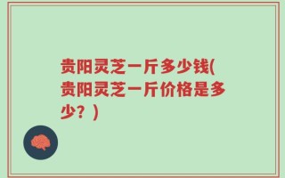 贵阳灵芝一斤多少钱(贵阳灵芝一斤价格是多少？)