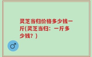 灵芝当归价格多少钱一斤(灵芝当归：一斤多少钱？)