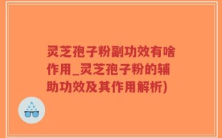 灵芝孢子粉副功效有啥作用_灵芝孢子粉的辅助功效及其作用解析)