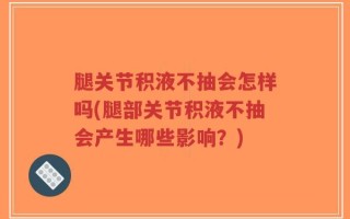 腿关节积液不抽会怎样吗(腿部关节积液不抽会产生哪些影响？)