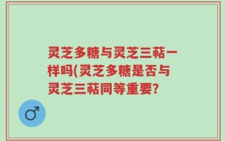 灵芝多糖与灵芝三萜一样吗(灵芝多糖是否与灵芝三萜同等重要？