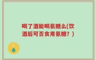 喝了酒能喝氨糖么(饮酒后可否食用氨糖？)