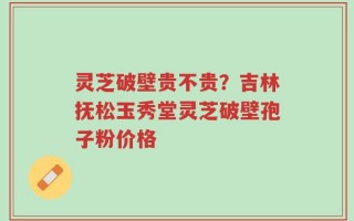 灵芝破壁贵不贵？吉林抚松玉秀堂灵芝破壁孢子粉价格