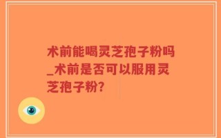 术前能喝灵芝孢子粉吗_术前是否可以服用灵芝孢子粉？