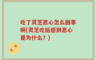 吃了灵芝恶心怎么回事啊(灵芝吃后感到恶心是为什么？)