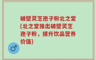 破壁灵芝孢子粉北之堂(北之堂推出破壁灵芝孢子粉，提升饮品营养价值)