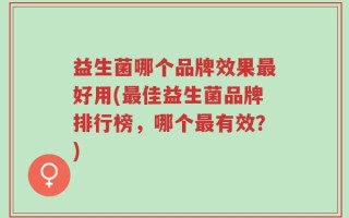 益生菌哪个品牌效果最好用(最佳益生菌品牌排行榜，哪个最有效？)