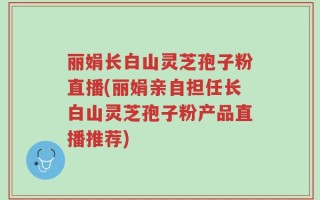 丽娟长白山灵芝孢子粉直播(丽娟亲自担任长白山灵芝孢子粉产品直播推荐)