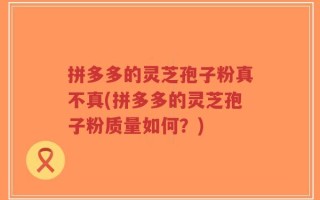 拼多多的灵芝孢子粉真不真(拼多多的灵芝孢子粉质量如何？)