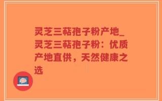 灵芝三萜孢子粉产地_灵芝三萜孢子粉：优质产地直供，天然健康之选