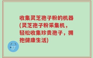 收集灵芝孢子粉的机器(灵芝孢子粉采集机，轻松收集珍贵孢子，拥抱健康生活)