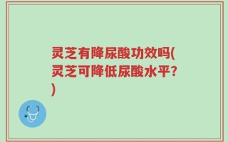 灵芝有降尿酸功效吗(灵芝可降低尿酸水平？)