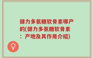 健力多氨糖软骨素哪产的(健力多氨糖软骨素：产地及其作用介绍)