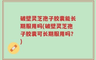 破壁灵芝孢子胶囊能长期服用吗(破壁灵芝孢子胶囊可长期服用吗？)