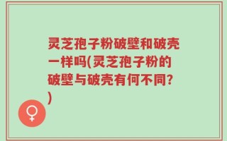 灵芝孢子粉破壁和破壳一样吗(灵芝孢子粉的破壁与破壳有何不同？)
