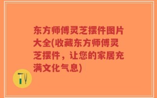 东方师傅灵芝摆件图片大全(收藏东方师傅灵芝摆件，让您的家居充满文化气息)