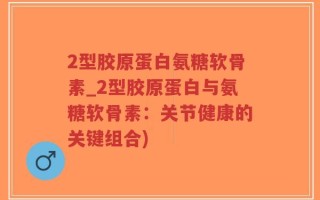 2型胶原蛋白氨糖软骨素_2型胶原蛋白与氨糖软骨素：关节健康的关键组合)