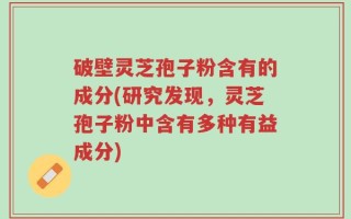 破壁灵芝孢子粉含有的成分(研究发现，灵芝孢子粉中含有多种有益成分)