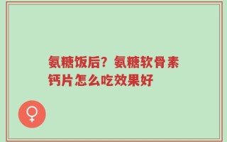 氨糖饭后？氨糖软骨素钙片怎么吃效果好