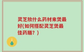 灵芝放什么药材来煲最好(如何搭配灵芝煲最佳药膳？)