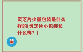 灵芝片少量包装是什么样的(灵芝片小包装长什么样？)