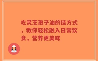 吃灵芝孢子油的佳方式，教你轻松融入日常饮食，营养更美味